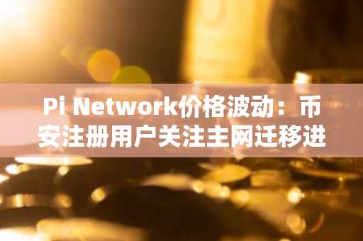 Pi Network价格波动：币安注册用户关注主网迁移进展