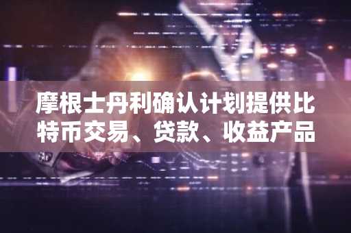 摩根士丹利确认计划提供比特币交易、贷款、收益产品及托管服务