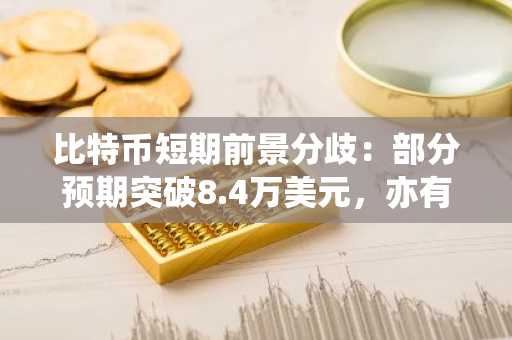比特币短期前景分歧：部分预期突破8.4万美元，亦有下跌风险预警