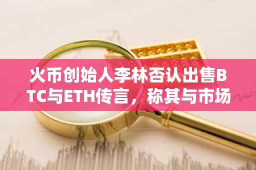 火币创始人李林否认出售BTC与ETH传言，称其与市场谣言无关