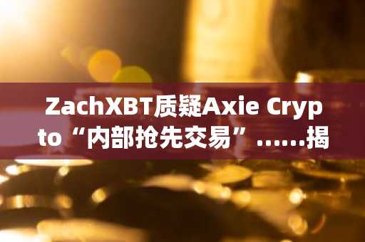 ZachXBT质疑Axie Crypto“内部抢先交易”……揭露高管滥用职权迹象