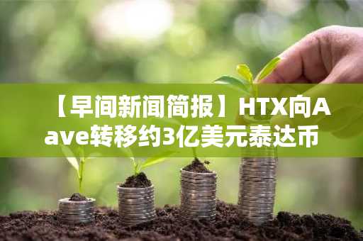 【早间新闻简报】HTX向Aave转移约3亿美元泰达币，解读其扩大DeFi市场参与等动向