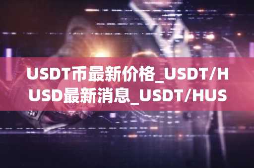 USDT币最新价格_USDT/HUSD最新消息_USDT/HUSD价格今日行情
