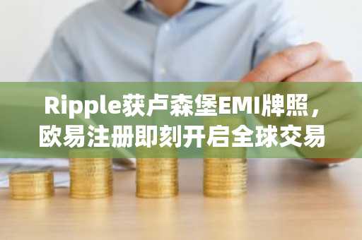 Ripple获卢森堡EMI牌照，欧易注册即刻开启全球交易