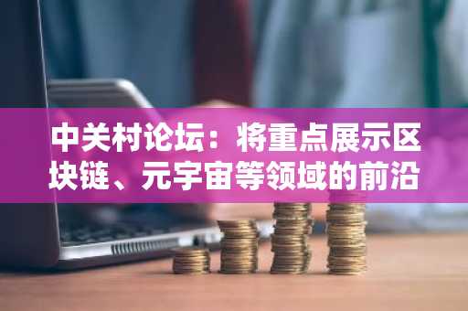 中关村论坛：将重点展示区块链、元宇宙等领域的前沿创新成果