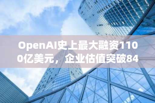 OpenAI史上最大融资1100亿美元，企业估值突破8400亿美元
