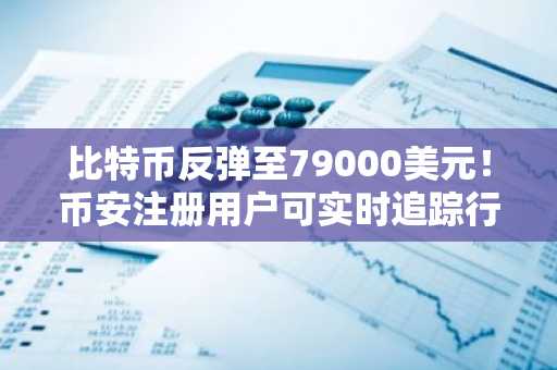 比特币反弹至79000美元！币安注册用户可实时追踪行情与交易