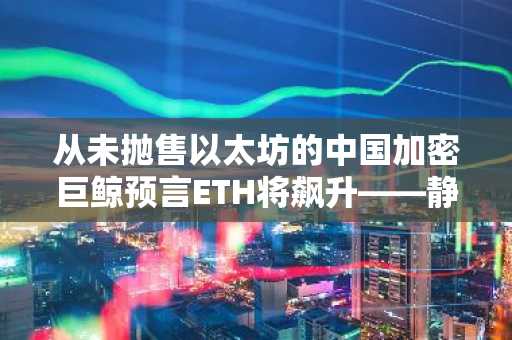 从未抛售以太坊的中国加密巨鲸预言ETH将飙升——静待其预言成真之日