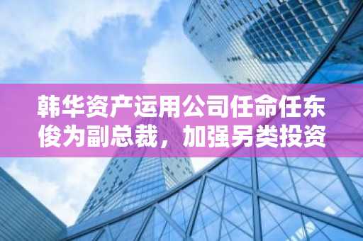 韩华资产运用公司任命任东俊为副总裁，加强另类投资战略