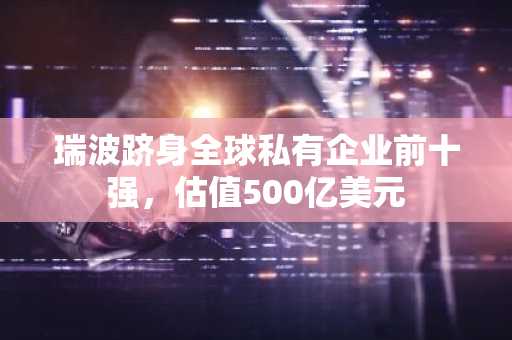 瑞波跻身全球私有企业前十强，估值500亿美元