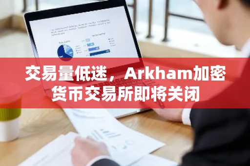 交易量低迷,Arkham加密货币交易所即将关闭