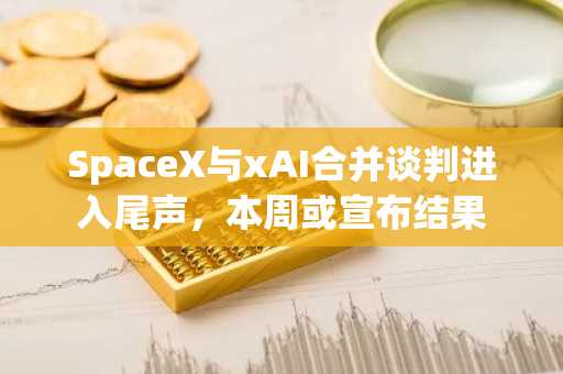 SpaceX与xAI合并谈判进入尾声，本周或宣布结果