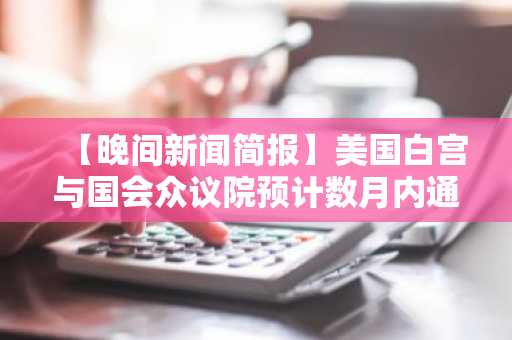 【晚间新闻简报】美国白宫与国会众议院预计数月内通过加密货币市场监管法案 等