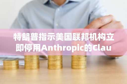 特朗普指示美国联邦机构立即停用Anthropic的Claude AI