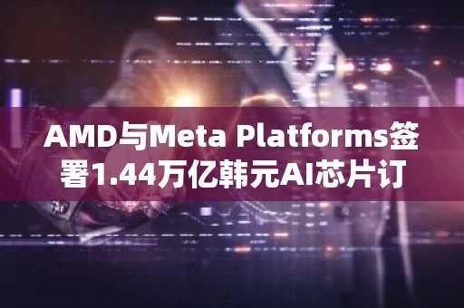 AMD与Meta Platforms签署1.44万亿韩元AI芯片订单...股价上涨8%