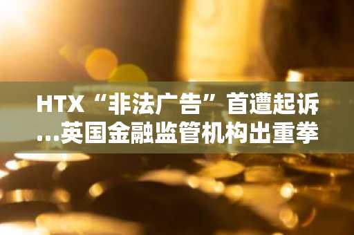 HTX“非法广告”首遭起诉…英国金融监管机构出重拳
