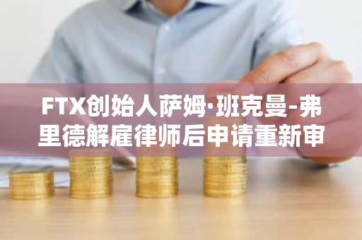 FTX创始人萨姆·班克曼-弗里德解雇律师后申请重新审理