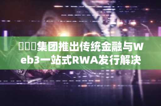 해시키集团推出传统金融与Web3一站式RWA发行解决方案