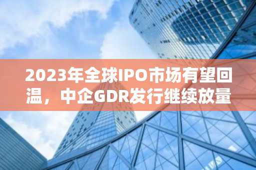 2023年全球IPO市场有望回温，中企GDR发行继续放量