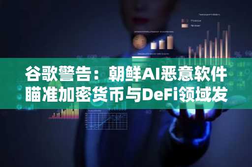 谷歌警告：朝鲜AI恶意软件瞄准加密货币与DeFi领域发起攻击