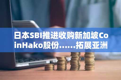 日本SBI推进收购新加坡CoinHako股份……拓展亚洲数字资产市场