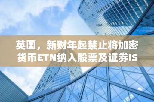 英国，新财年起禁止将加密货币ETN纳入股票及证券ISA账户