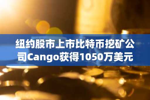 纽约股市上市比特币挖矿公司Cango获得1050万美元股权融资及6500万美元追加投资承诺