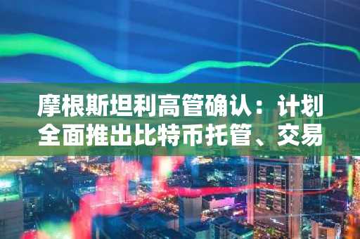 摩根斯坦利高管确认：计划全面推出比特币托管、交易、收益及借贷服务