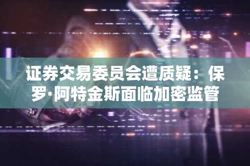 证券交易委员会遭质疑：保罗·阿特金斯面临加密监管暂停拷问