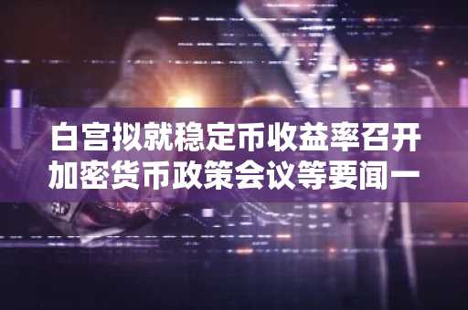白宫拟就稳定币收益率召开加密货币政策会议等要闻一览