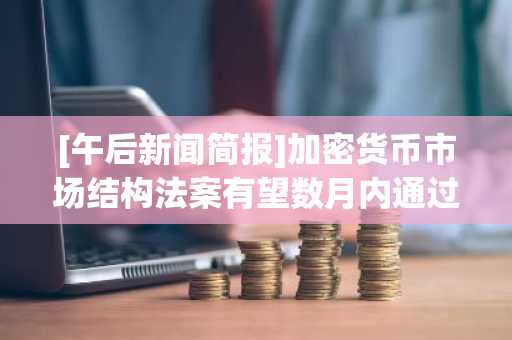 [午后新闻简报]加密货币市场结构法案有望数月内通过 等