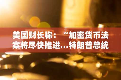 美国财长称：“加密货币法案将尽快推进…特朗普总统或在今春签署”