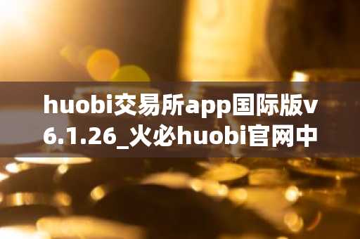 huobi交易所app国际版v6.1.26_火必huobi官网中文版下载