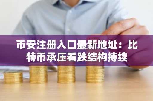 币安注册入口最新地址：比特币承压看跌结构持续