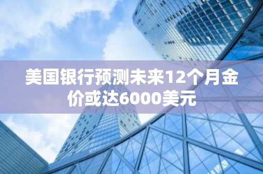 美国银行预测未来12个月金价或达6000美元