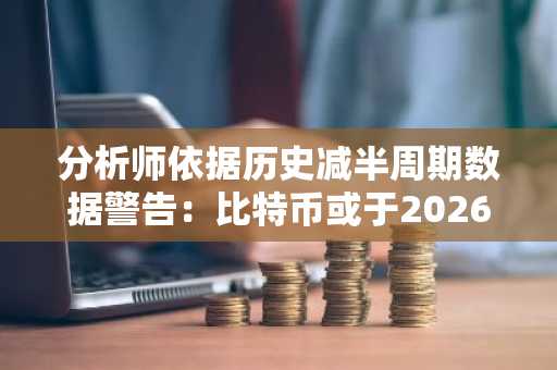 分析师依据历史减半周期数据警告：比特币或于2026年底跌至4.5万美元