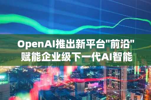 OpenAI推出新平台"前沿" 赋能企业级下一代AI智能体