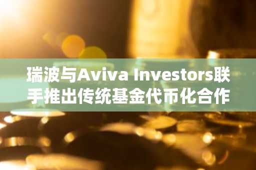 瑞波与Aviva Investors联手推出传统基金代币化合作计划