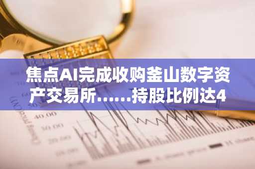 焦点AI完成收购釜山数字资产交易所……持股比例达40.61%